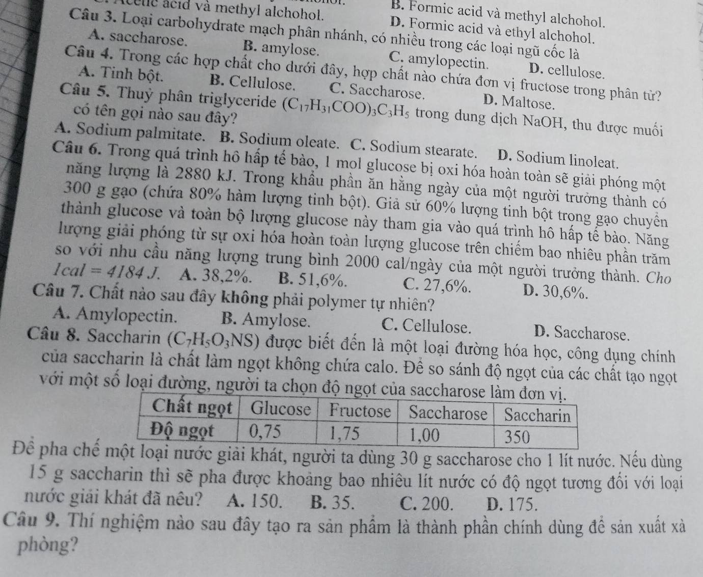 B. Formic acid và methyl alchohol.
cele acid và methyl alchohol. D. Formic acid và ethyl alchohol.
Câu 3. Loại carbohydrate mạch phân nhánh, có nhiều trong các loại ngũ cốc là
A. saccharose. B. amylose. C. amylopectin. D. cellulose.
Câu 4. Trong các hợp chất cho dưới đây, hợp chất nào chứa đơn vị fructose trong phân từ?
A. Tinh bột. B. Cellulose. C. Saccharose. D. Maltose.
Câu 5. Thuỷ phân triglyceride (C_17H_31COO)_3C_3H_5 trong dung dịch NaOH, thu được muối
có tên gọi nào sau đây?
A. Sodium palmitate. B. Sodium oleate. C. Sodium stearate. D. Sodium linoleat.
Câu 6. Trong quá trình hồ hấp tế bào, 1 mọl glucose bị oxi hóa hoàn toàn sẽ giải phóng một
năng lượng là 2880 kJ. Trong khầu phần ăn hằng ngày của một người trưởng thành có
300 g gạo (chứa 80% hàm lượng tinh bột). Giả sử 60% lượng tinh bột trong gạo chuyển
thành glucose và toàn bộ lượng glucose này tham gia vào quá trình hô hấp tế bào. Năng
lượng giải phóng từ sự oxi hóa hoàn toàn lượng glucose trên chiếm bao nhiêu phần trăm
so với nhu cầu năng lượng trung bình 2000 cal/ngày của một người trưởng thành. Cho
1cal=4184J. A. 38,2%. B. 51,6%. C. 27,6%. D. 30,6%.
Câu 7. Chất nào sau đây không phải polymer tự nhiên?
A. Amylopectin. B. Amylose. C. Cellulose.
D. Saccharose.
Câu 8. Saccharin (C_7H_5O_3NS) được biết đến là một loại đường hóa học, công dụng chính
của saccharin là chất làm ngọt không chứa calo. Đề so sánh độ ngọt của các chất tạo ngọt
với một số loại đường, người ta chọn độ ngọt của saccharo
Để pha chếloại nước giải khát, người ta dùng 30 g saccharose cho 1 lít nước. Nếu dùng
15 g saccharin thì sẽ pha được khoảng bao nhiêu lít nước có độ ngọt tương đổi với loại
nước giải khát đã nêu? A. 150. B. 35. C. 200. D. 175.
Câu 9. Thí nghiệm nào sau đây tạo ra sản phẩm là thành phần chính dùng đề sản xuất xà
phòng?