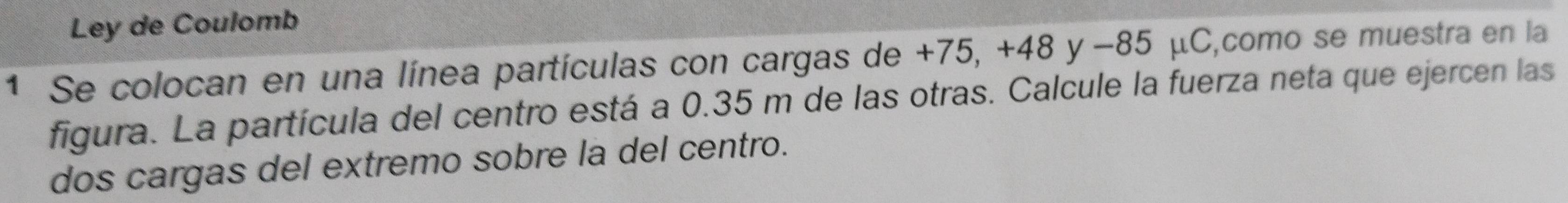 Ley de Coulomb 
1 Se colocan en una línea partículas con cargas de +75, +48 y −85 μC,como se muestra en la 
figura. La partícula del centro está a 0.35 m de las otras. Calcule la fuerza neta que ejercen las 
dos cargas del extremo sobre la del centro.