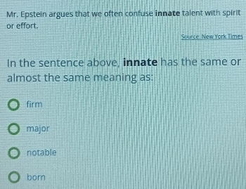 Mr. Epstein argues that we often confuse innate talent with spirit
or effort.
Source: New York Times
In the sentence above, innate has the same or
almost the same meaning as:
firm
major
notable
born