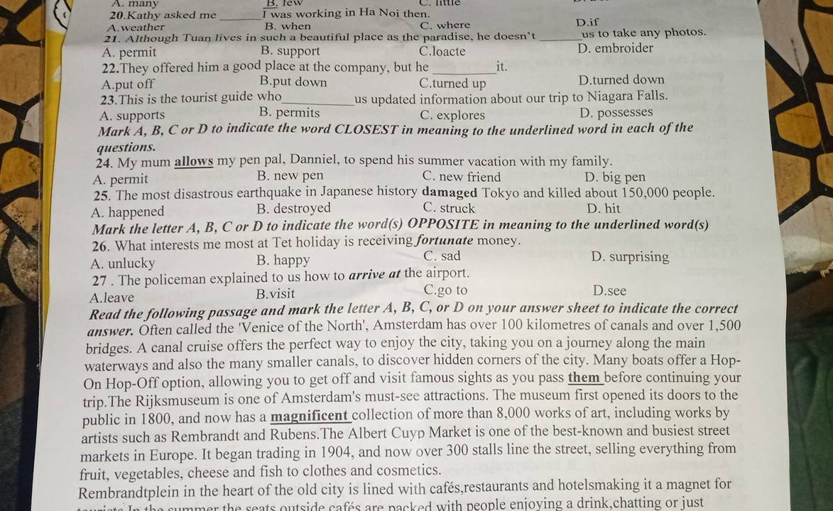 A. many B. few
20.Kathy asked me I was working in Ha Noi then. C.  littlé
A.weather _B. when C. where D.if
21. Although Tuan lives in such a beautiful place as the paradise, he doesn’t _us to take any photos.
A. permit B. support C.loacte D. embroider
22.They offered him a good place at the company, but he _it.
A.put off B.put down C.turned up D.turned down
23.This is the tourist guide who_ us updated information about our trip to Niagara Falls.
A. supports B. permits C. explores D. possesses
Mark A, B, C or D to indicate the word CLOSEST in meaning to the underlined word in each of the
questions.
24. My mum allows my pen pal, Danniel, to spend his summer vacation with my family.
A. permit B. new pen C. new friend D. big pen
25. The most disastrous earthquake in Japanese history damaged Tokyo and killed about 150,000 people.
A. happened B. destroyed C. struck D. hit
Mark the letter A, B, C or D to indicate the word(s) OPPOSITE in meaning to the underlined word(s)
26. What interests me most at Tet holiday is receiving fortunate money.
A. unlucky B. happy
C. sad D. surprising
27 . The policeman explained to us how to arrive at the airport.
C.go to
A.leave B.visit D.see
Read the following passage and mark the letter A, B, C, or D on your answer sheet to indicate the correct
answer. Öften called the 'Venice of the North', Amsterdam has over 100 kilometres of canals and over 1,500
bridges. A canal cruise offers the perfect way to enjoy the city, taking you on a journey along the main
waterways and also the many smaller canals, to discover hidden corners of the city. Many boats offer a Hop-
On Hop-Off option, allowing you to get off and visit famous sights as you pass them before continuing your
trip.The Rijksmuseum is one of Amsterdam's must-see attractions. The museum first opened its doors to the
public in 1800, and now has a magnificent collection of more than 8,000 works of art, including works by
artists such as Rembrandt and Rubens.The Albert Cuyp Market is one of the best-known and busiest street
markets in Europe. It began trading in 1904, and now over 300 stalls line the street, selling everything from
fruit, vegetables, cheese and fish to clothes and cosmetics.
Rembrandtplein in the heart of the old city is lined with cafés,restaurants and hotelsmaking it a magnet for
mer the seats outside cafés are packed with people enjoving a drink.chatting or just