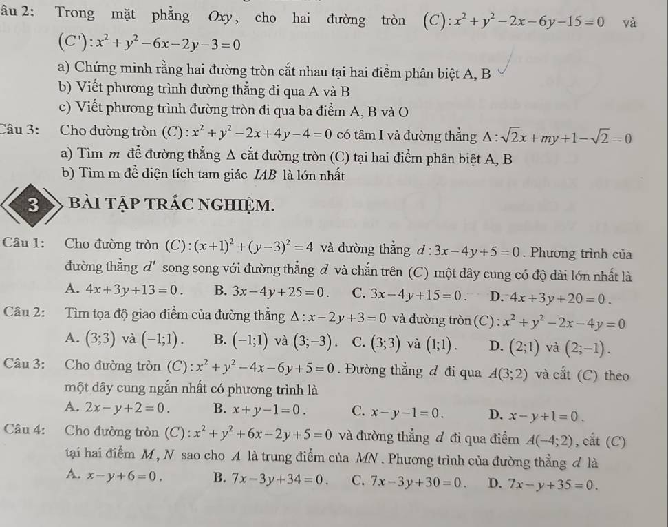 âu 2: Trong mặt phẳng Oxy, cho hai đường tròn  (C): x^2+y^2-2x-6y-15=0 và
(C'):x^2+y^2-6x-2y-3=0
a) Chứng minh rằng hai đường tròn cắt nhau tại hai điểm phân biệt A, B
b) Viết phương trình đường thẳng đi qua A và B
c) Viết phương trình đường tròn đi qua ba điểm A, B và O
Câu 3: Cho đường tròn (C) : x^2+y^2-2x+4y-4=0 có tâm I và đường thắng △ :sqrt(2)x+my+1-sqrt(2)=0
a) Tìm m để đường thẳng A cắt đường tròn (C) tại hai điểm phân biệt A, B
b) Tìm m để diện tích tam giác IAB là lớn nhất
3 bài tập tRÁC NGHIệm.
Câu 1: Cho đường tròn (C): (x+1)^2+(y-3)^2=4 và đường thắng d:3x-4y+5=0. Phương trình của
đường thẳng d'song song với đường thẳng đ và chắn trên (C) một dây cung có độ dài lớn nhất là
A. 4x+3y+13=0. B. 3x-4y+25=0. C. 3x-4y+15=0. D. 4x+3y+20=0.
Câu 2: Tìm tọa độ giao điểm của đường thẳng △ :x-2y+3=0 và đường tròn (C) : x^2+y^2-2x-4y=0
A. (3;3) và (-1;1). B. (-1;1) và (3;-3) C. (3;3) và (1;1). D. (2;1) và (2;-1).
Câu 3: Cho đường tròn (C) : x^2+y^2-4x-6y+5=0. Đường thắng đ đi qua A(3;2) và cắt (C) theo
một dây cung ngắn nhất có phương trình là
A. 2x-y+2=0. B. x+y-1=0. C. x-y-1=0. D. x-y+1=0.
Câu 4: Cho đường tròn (C): x^2+y^2+6x-2y+5=0 và đường thẳng đ đi qua điểm A(-4;2) , cắt (C)
tại hai điểm M , N sao cho A là trung điểm của MN . Phương trình của đường thẳng đ là
A. x-y+6=0. B. 7x-3y+34=0. C. 7x-3y+30=0. D. 7x-y+35=0.