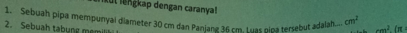 ikut lengkap dengan caranya! 
1. Sebuah pipa mempunyal diameter 30 cm dan Panjang 36 cm. Luas pina tersebut adalah.... cm^2
2. Sebuah tabung memili
cm^2.(π :