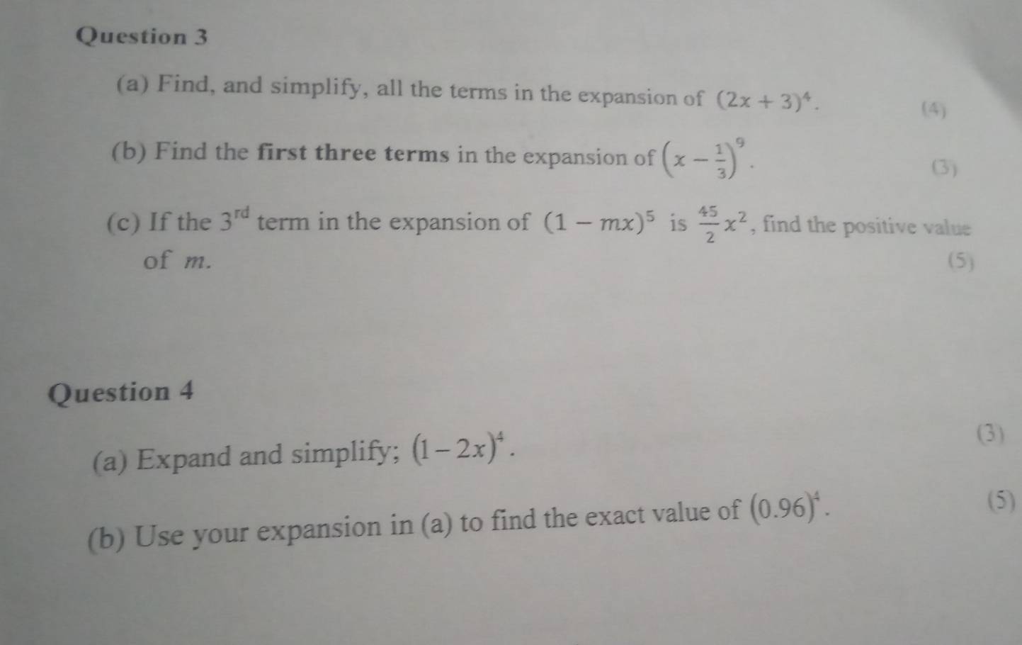 Find, and simplify, all the terms in the expansion of (2x+3)^4. 
(4) 
(b) Find the first three terms in the expansion of (x- 1/3 )^9. 
(3) 
(c) If the 3^(rd) term in the expansion of (1-mx)^5 is  45/2 x^2 , find the positive value 
of m. (5) 
Question 4 
(a) Expand and simplify; (1-2x)^4. 
(3) 
(b) Use your expansion in (a) to find the exact value of (0.96)^4. 
(5)