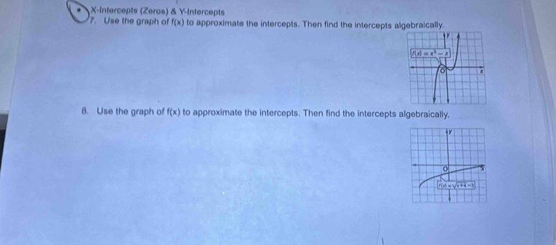 X-Intercepts (Zeros) & Y-Intercepts
7. Use the graph of f(x) to approximate the intercepts. Then find the intercepts algebraically.
8. Use the graph of f(x) to approximate the intercepts. Then find the intercepts algebraically.