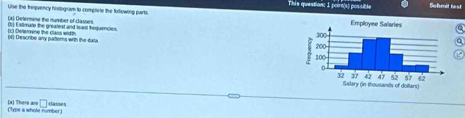 This question: 1 point(s) possible 
Submit test 
Use the frequency histogram to complete the following parts 
(a) Determine the number of classes 
(b) Estimate the greafest and least frequencies. 
(c) Determine the class width 
(d) Describe any patterns with the data. 
Q 
(a) There are □ classes. 
(Type a whole number)