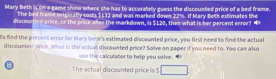 Mary Beth is on a game show where she has to accurately guess the discounted price of a bed frame. 
The bed frame originally costs $132 and was marked down 22%. If Mary Beth estimates the 
discounted price, or the price after the markdown, is $120, then what is her percent error? 
To find the percent error for Mary Beth's estimated discounted price, you first need to find the actual 
discounted price. What is the actual discounted price? Solve on paper if you need to. You can also 
use the calculator to help you solve. 
The actual discounted price is $