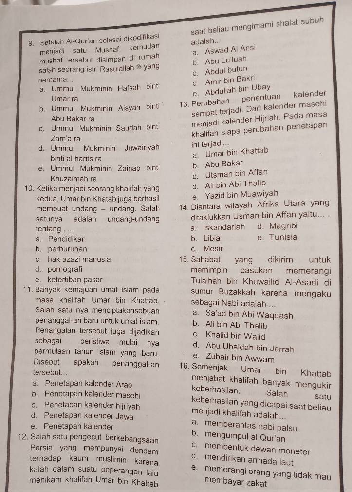 Setelah Al-Qur'an selesai dikodifikasi saat beliau mengimami shalat subuh
menjadi satu Mushaf, kemudan adalah...
mushaf tersebut disimpan di rumah a. Aswad Al Ansi
salah seorang istri Rasulallah  yang b. Abu Lu'luah
c. Abdul butun
bernama...
d. Amir bin Bakri
a. Ummul Mukminin Hafsah binti
e. Abdullah bin Ubay
Umar ra
b. Ummul Mukminin Aisyah binti 13. Perubahan penentuan kalender
Abu Bakar ra
sempat terjadi. Dari kalender masehi
c. Ummul Mukminin Saudah binti menjadi kalender Hijriah. Pada masa
Zam'a ra
khalifah siapa perubahan penetapan
d. Ummul Mukminin Juwairiyah ini terjadi...
binti al harits ra
a. Umar bin Khattab
e. Ummul Mukminin Zainab binti b. Abu Bakar
Khuzaimah ra
c. Utsman bin Affan
10. Ketika menjadi seorang khalifah yang
d. Ali bin Abi Thalib
kedua, Umar bin Khatab juga berhasil e. Yazid bin Muawiyah
membuat undang - undang. Salah 14. Diantara wilayah Afrika Utara yang
satunya adalah undang-undang ditaklukkan Usman bin Affan yaitu... .
a. Iskandariah
tentang . ... d. Magribi
a. Pendidikan b. Libia e. Tunisia
b. perburuhan c. Mesir
c. hak azazi manusia 15. Sahabat yang dikirim untuk
d. pornografi memimpin pasukan memerangi
e. ketertiban pasar Tulaihah bin Khuwailid Al-Asadi di
11. Banyak kemajuan umat islam pada sumur Buzakkah karena mengaku
masa khalifah Umar bin Khattab. sebagai Nabi adalah ...
Salah satu nya menciptakansebuah a. Sa'ad bin Abi Waqqash
penanggal-an baru untuk umat islam. b. Ali bin Abi Thalib
Penangalan tersebut juga dijadikan c. Khalid bin Walid
sebagai peristiwa mulai nya d. Abu Ubaidah bin Jarrah
permulaan tahun islam yang baru. e. Zubair bin Awwam
Disebut apakah penanggal-an 16. Semenjak Umar bin Khattab
tersebut... menjabat khalifah banyak mengukir
a. Penetapan kalender Arab keberhasilan. Salah satu
b. Penetapan kalender masehi keberhasilan yang dicapai saat beliau
c. Penetapan kalender hijriyah menjadi khalifah adalah...
d. Penetapan kalender Jawa a. memberantas nabi palsu
e. Penetapan kalender
b. mengumpul al Qur'an
12. Salah satu pengecut berkebangsaan c. membentuk dewan moneter
Persia yang mempunyai dendam d. mendirikan armada laut
terhadap kaum muslimin karena e. memerangi orang yang tidak mau
kalah dalam suatu peperangan lalu
menikam khalifah Umar bin Khattab membayar zakat