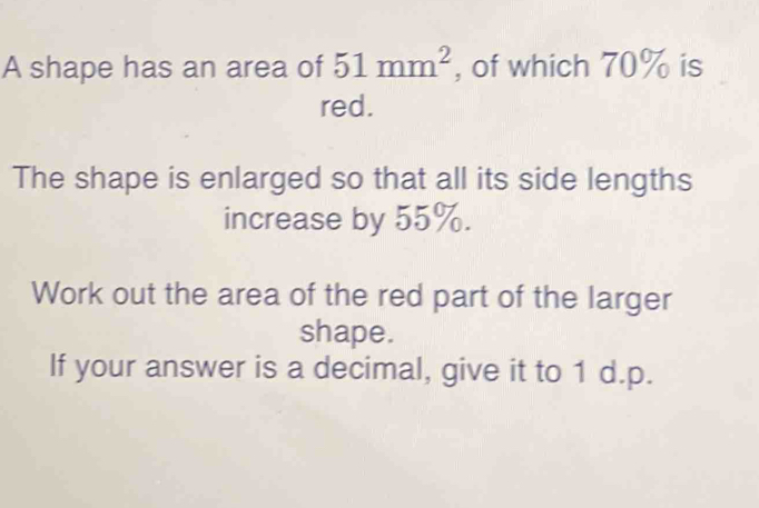 A shape has an area of 51mm^2 , of which 70% is 
red. 
The shape is enlarged so that all its side lengths 
increase by 55%. 
Work out the area of the red part of the larger 
shape. 
If your answer is a decimal, give it to 1 d.p.