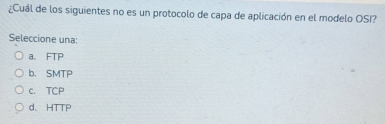 ¿Cuál de los siguientes no es un protocolo de capa de aplicación en el modelo OSI?
Seleccione una:
a. FTP
b. SMTP
c. TCP
d. HTTP