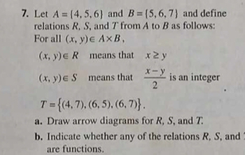 Let A= 4,5,6 and B= 5,6,7 and define 
relations R, S, and T from A to B as follows: 
For all (x,y)∈ A* B,
(x,y)∈ R means that x≥ y
(x,y)∈ S means that  (x-y)/2  is an integer
T= (4,7),(6,5),(6,7). 
a. Draw arrow diagrams for R, S, and T. 
b. Indicate whether any of the relations R, S, and 
are functions.