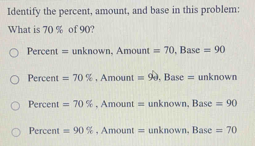 Identify the percent, amount, and base in this problem:
What is 70 % of 90?
Percent = unknown, Amount =70 ,Base =90
Percent =70% , Amount =9θ , Base = unknown
Percent =70% , Amount = unknown, Base =90
Percent =90% , Amount = unknown, Base =70