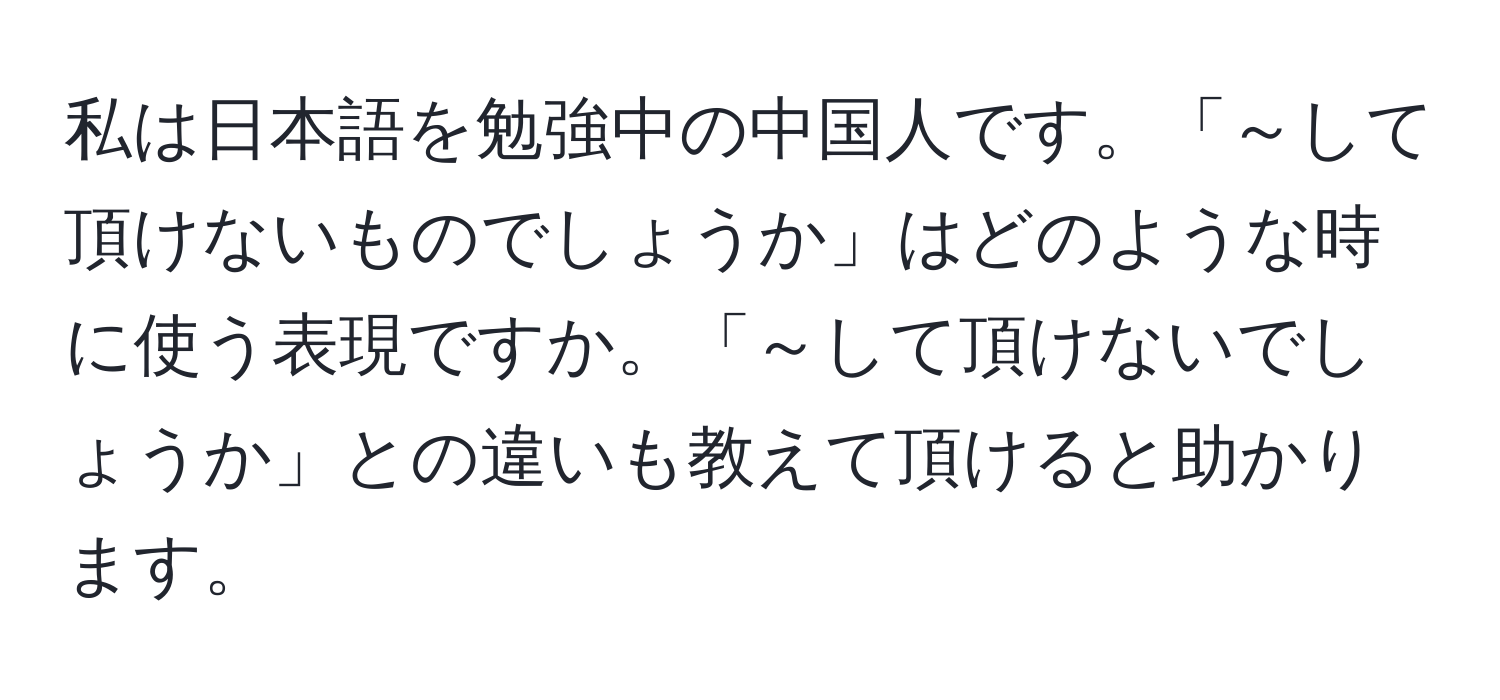 私は日本語を勉強中の中国人です。「～して頂けないものでしょうか」はどのような時に使う表現ですか。「～して頂けないでしょうか」との違いも教えて頂けると助かります。