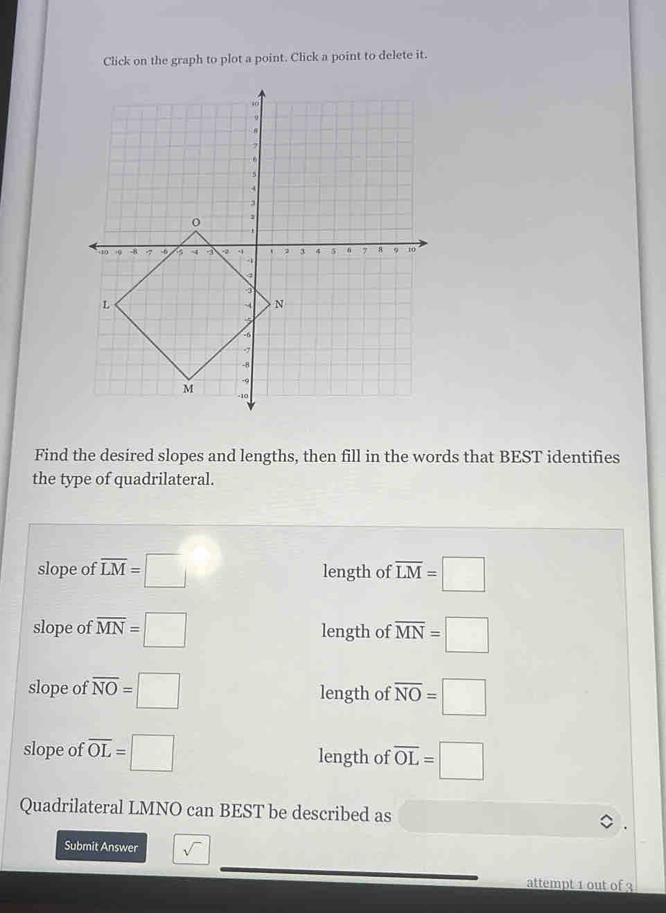 Click on the graph to plot a point. Click a point to delete it.
Find the desired slopes and lengths, then fill in the words that BEST identifies
the type of quadrilateral.
slope of overline LM=□ length of overline LM=□
slope of overline MN=□ length of overline MN=□
slope of overline NO=□ length of overline NO=□
slope of overline OL=□ length of overline OL=□
Quadrilateral LMNO can BEST be described as
Submit Answer sqrt() 
attempt 1 out of 3