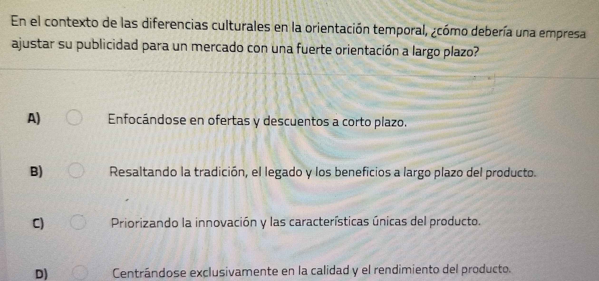 En el contexto de las diferencias culturales en la orientación temporal, ¿cómo debería una empresa
ajustar su publicidad para un mercado con una fuerte orientación a largo plazo?
A) Enfocándose en ofertas y descuentos a corto plazo.
B) Resaltando la tradición, el legado y los beneficios a largo plazo del producto.
C) Priorizando la innovación y las características únicas del producto.
D) Centrándose exclusivamente en la calidad y el rendimiento del producto.