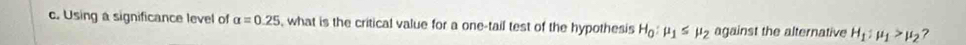 Using a significance level of alpha =0.25 , what is the critical value for a one-tail test of the hypothesis H_0:mu _1≤ mu _2 against the alternative H_1:mu _1>mu _2 ?