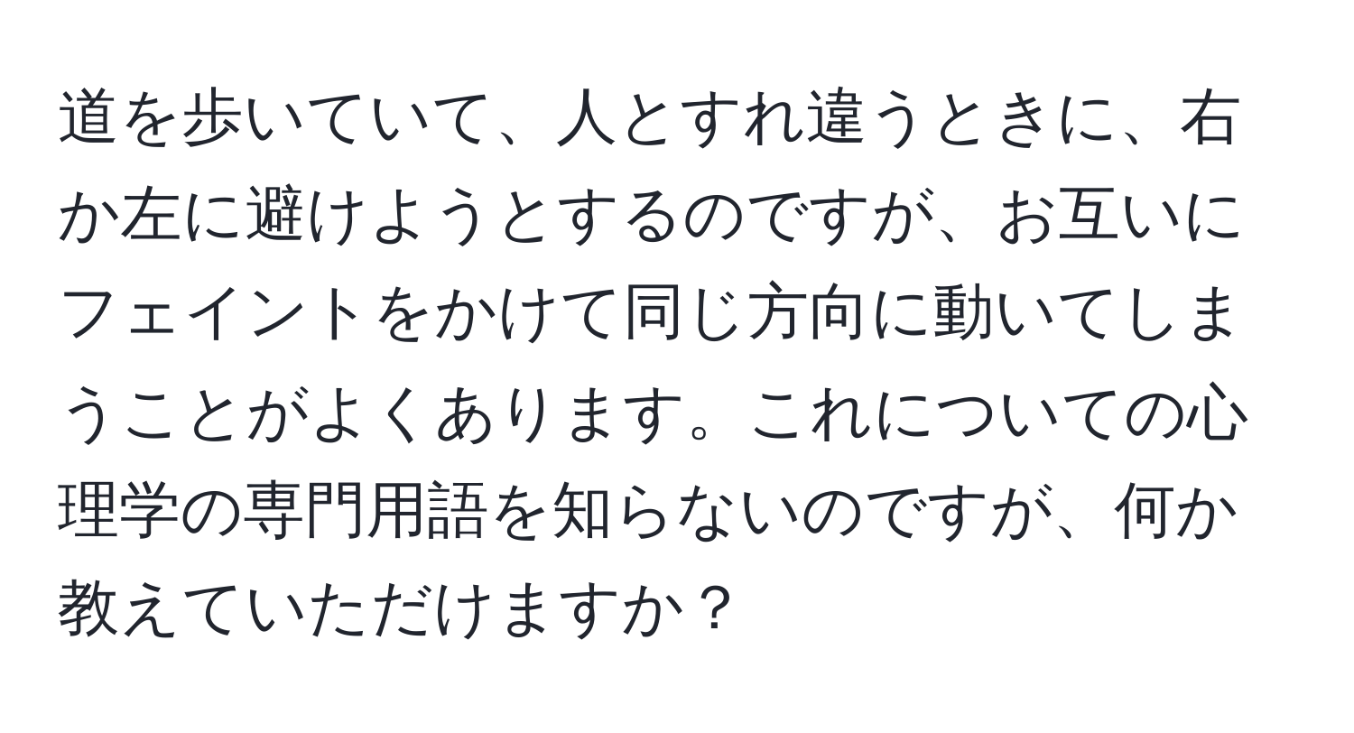 道を歩いていて、人とすれ違うときに、右か左に避けようとするのですが、お互いにフェイントをかけて同じ方向に動いてしまうことがよくあります。これについての心理学の専門用語を知らないのですが、何か教えていただけますか？