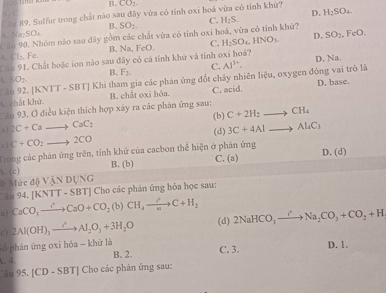 ên tinh k²
B. CO_2.
A. C D. H_2SO_4.
Câu 89. Sulfur trong chất nào sau đây vừa có tính oxi hoá vừa có tính khử?
B. SO_2.
C. H_2S.
A. Na₂SO₄.
,FeO.
Câu 90. Nhóm nào sau đây gồm các chất vừa có tính oxi hoá, vừa có tính khử?
C. H_2SO_4,HNO_3.
A. Cl₂, Fe. B. Na, FeO. D. SO_2
Câu 91. Chất hoặc ion nào sau đây có cả tính khử và tính oxi hoá?
C. Al^(3+). D. Na.
B. F_2.
Câu 92. [KNTT - SBT] Khi tham gia các phản ứng đốt cháy nhiên liệu, oxygen đóng vai trò là
A. SO_2.
D. base.
A. chất khử. B. chất oxi hóa. C. acid.
Câu 93. Ở điều kiện thích hợp xảy ra các phản ứng sau:
(b) C+2H_2to CH_4
a) 2C+Cato CaC_2 3C+4Alto Al_4C_3
(d)
c) C+CO_2to 2CO
Trong các phản ứng trên, tính khử của cacbon thể hiện ở phản ứng
B. (b)
C. (a) D. (d)
A. (c)
* Mức độ VậN DụNG
Câu 94. [KNTT - : SBT | Cho các phản ứng hóa học sau:
a) CaCO_3xrightarrow I^0CaO+CO_2(b)CH_4xrightarrow I^0C+H_2
(d) 2NaHCO_3xrightarrow I^0Na_2CO_3+CO_2+H
c) 2Al(OH)_3xrightarrow t^0Al_2O_3+3H_2O
Số phản ứng oxi hóa - khử là D. 1.
B. 2. C. 3.
A.4.
Câu 95. [CD-SBT] * Cho các phản ứng sau: