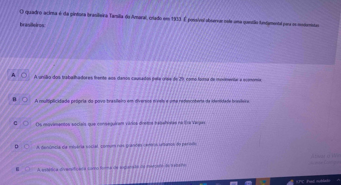 quadro acima é da pintora brasileira Tarsila do Amaral, criado em 1933. É possível observar nele uma questão fundamental para os modernistas
brasileiros:
A união dos trabalhadores frente aos danos causados pela crise de 29, como forma de movimentar a oconomia
A multiplicidade própria do povo brasileiro em diversos níveis e uma redescoberta da identidade brasileira:
Os movimentos sociais que conseguiram vários direitos trabalhistas na Era Vargas
A denúncia da miséria social, comum nos grandes centros urbanos do período
Ativar o Win
A estética diversificada como forma de expansão do mercado do trabalho olicesse Configus
17C Pred. nublado