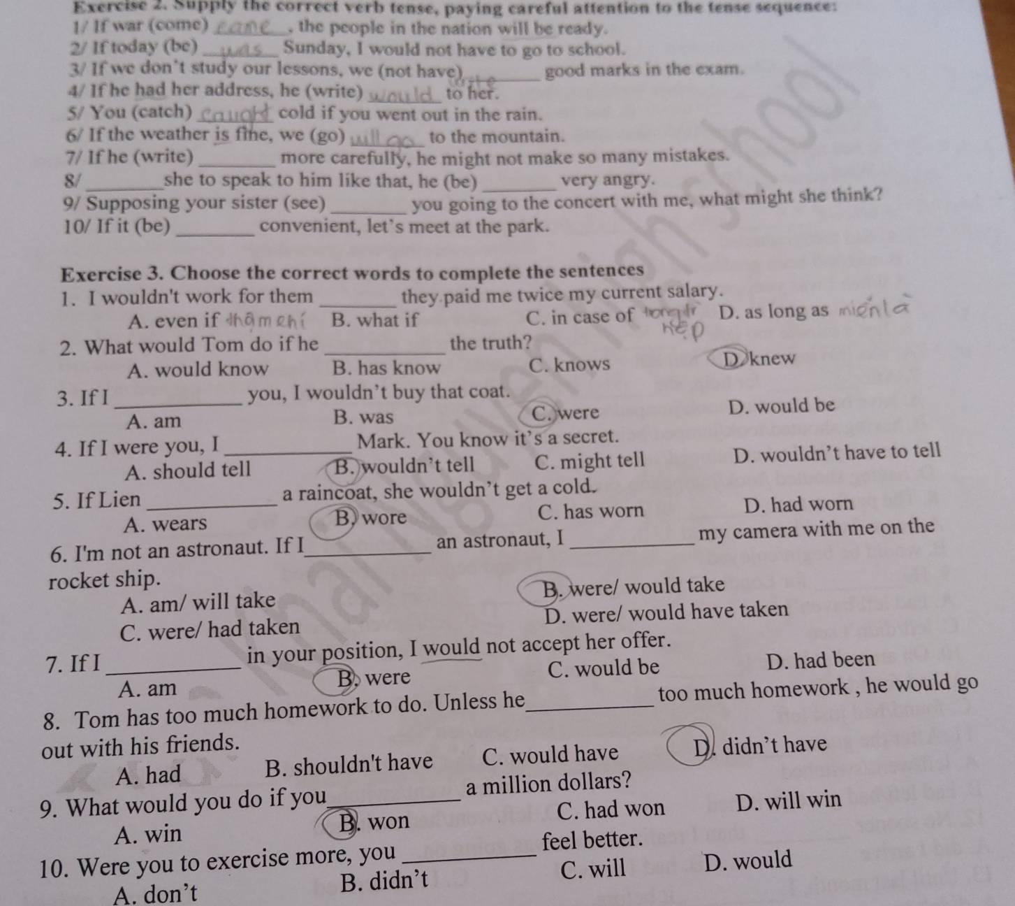 Supply the correct verb tense, paying careful attention to the tense sequence:
1/ If war (come) _, the people in the nation will be ready.
2/ If today (be) _Sunday, I would not have to go to school.
3/ If we don’t study our lessons, we (not have)_ good marks in the exam.
4/ If he had her address, he (write)_ to her.
5/ You (catch)_ cold if you went out in the rain.
6/ If the weather is fine, we (go) _to the mountain.
7/ If he (write) _more carefully, he might not make so many mistakes.
8/_ she to speak to him like that, he (be) _very angry.
9/ Supposing your sister (see)_ you going to the concert with me, what might she think?
10/ If it (be) _convenient, let's meet at the park.
Exercise 3. Choose the correct words to complete the sentences
1. I wouldn't work for them _they paid me twice my current salary.
A. even if B. what if C. in case of D. as long as
2. What would Tom do if he _the truth?
A. would know B. has know C. knows D knew
3. If I _you, I wouldn’t buy that coat.
A. am B. was C. were D. would be
4. If I were you, I_ Mark. You know it's a secret.
A. should tell B. wouldn't tell C. might tell D. wouldn’t have to tell
5. If Lien _a raincoat, she wouldn’t get a cold.
A. wears B. wore C. has worn D. had worn
6. I'm not an astronaut. If I_ an astronaut, I _my camera with me on the
rocket ship.
A. am/ will take B. were/ would take
C. were/ had taken D. were/ would have taken
7. If I_ in your position, I would not accept her offer.
A. am B. were C. would be D. had been
8. Tom has too much homework to do. Unless he_  too much homework , he would go .
out with his friends.
A. had B. shouldn't have C. would have D. didn't have
9. What would you do if you_ a million dollars?
B. won C. had won D. will win
A. win
feel better.
10. Were you to exercise more, you_
C. will D. would
A. don’t B. didn’t