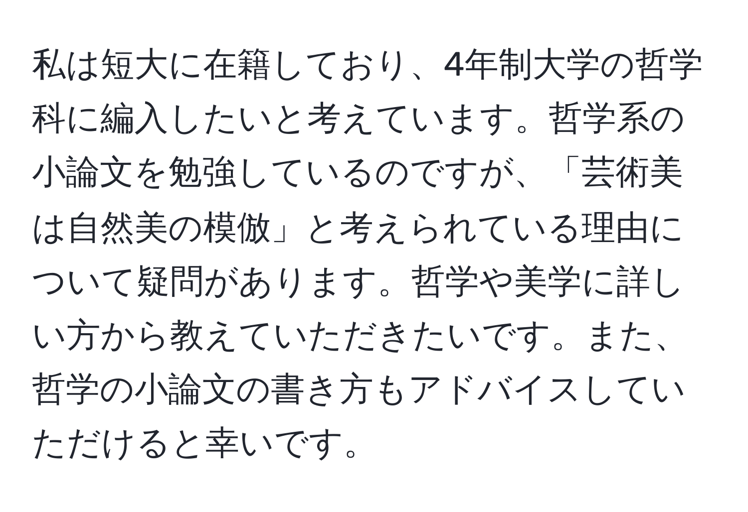 私は短大に在籍しており、4年制大学の哲学科に編入したいと考えています。哲学系の小論文を勉強しているのですが、「芸術美は自然美の模倣」と考えられている理由について疑問があります。哲学や美学に詳しい方から教えていただきたいです。また、哲学の小論文の書き方もアドバイスしていただけると幸いです。