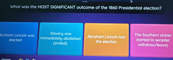 What was the MOST SIGNIFICANT outcome of the 1860 Presidential election?
Slavery was
braham Lincoln was immediately abolished Abraham Lincoln lost The Southern states
elected the election started to secede(
(ended) withdraw/leave)