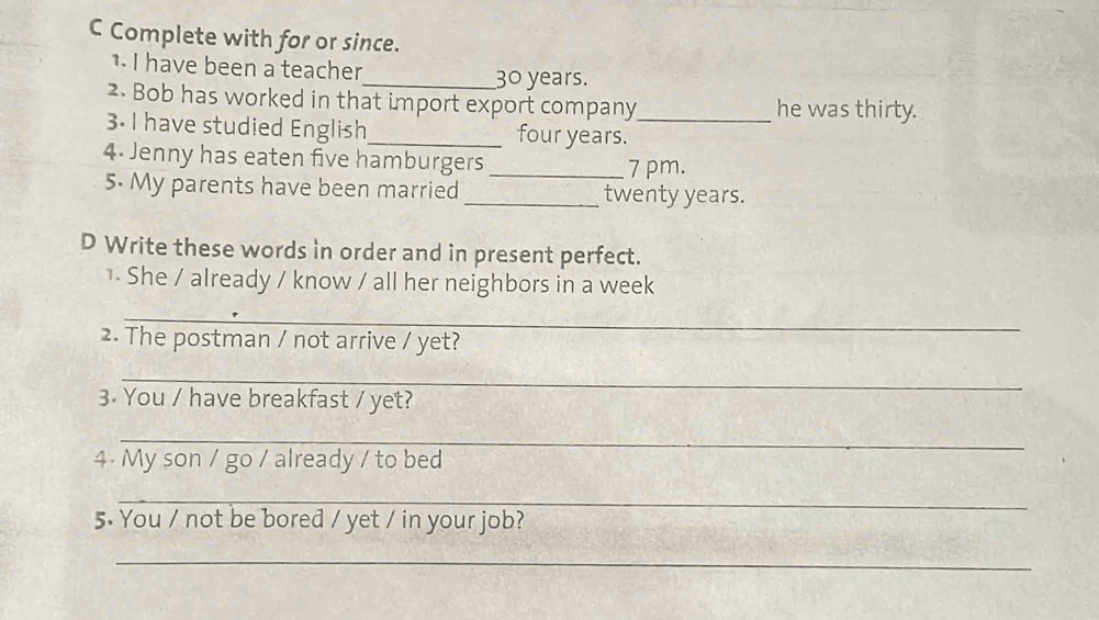 Complete with for or since. 
1. I have been a teacher_ 30 years. 
2. Bob has worked in that import export company he was thirty. 
3. I have studied English_ four years._ 
4. Jenny has eaten five hamburgers _7 pm. 
5. My parents have been married _ twenty years. 
D Write these words in order and in present perfect. 
1. She / already / know / all her neighbors in a week 
_ 
2. The postman / not arrive / yet? 
_ 
3. You / have breakfast / yet? 
_ 
4. My son / go / already / to bed 
_ 
5. You / not be bored / yet / in your job? 
_