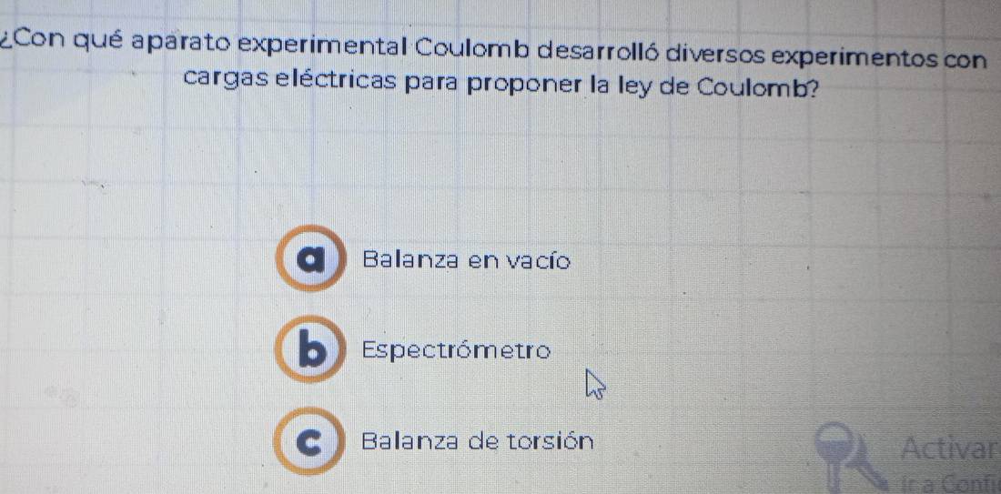 ¿Con qué aparato experimental Coulomb desarrolló diversos experimentos con
cargas eléctricas para proponer la ley de Coulomb?
Balanza en vacío
Espectrómetro
Balanza de torsión Activar
Ir a Confi