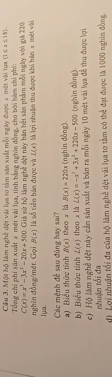 Một hộ làm nghề dệt vải lụa tơ tằm sản xuất mỗi ngày được x mét vài lụa (1≤ x≤ 18). 
Tổng chi phí sản xuất x mét vải lụa, tính bằng nghìn đồng, cho bởi hàm chi phí:
C(x)=x^3-3x^2-20x+500. Giả sử hộ làm nghề dệt này bán hết sản phẩm mỗi ngày với giá 220
nghìn đồng/mét. Gọi B(x) là số tiền bán được và L(x) là lợi nhuận thu được khi bán x mét vài
lμa.
Các mệnh đề sau đúng hay sai?
a) Biểu thức tính B(x) theo x là B(x)=220x (nghìn đồng).
b) Biểu thức tính L(x) theo x là L(x)=-x^3+3x^2+220x-500 (nghìn đồng).
c) Hộ làm nghề dệt này cần sản xuất và bán ra mỗi ngày 10 mét vải lụa đề thu được lợi
nhuận tối đa
d) Lợi nhuận tối đa của hộ làm nghề dệt vải lụa tơ tằm có thể đạt được là 1000 nghìn đồng.