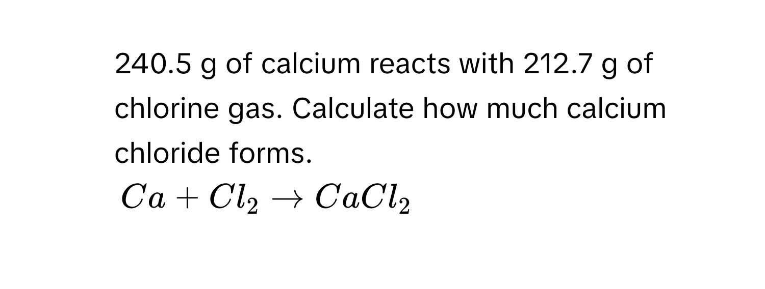 240.5 g of calcium reacts with 212.7 g of chlorine gas. Calculate how much calcium chloride forms.
$Ca + Cl_2 arrow CaCl_2$