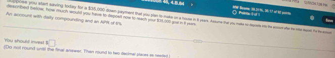 Pitta 12/01/24 7:38 7M 
on 46, 4.B.84 HW Score: 39.31%, 36.17 of 92 points Points: 0 of 1 
described below, how much would you have to deposit now to reach your $35,000 goal in 8 years. 
suppose you start saving today for a $35,000 down payment that you plan to make on a house in 3 years. Assume that you make no deposits into the acunt afer the inital deposit. For the eposure 
An account with dailly compounding and an APR of 6%
Save 
You should invest $□
(Do not round until the final answer. Then round to two decimal places as needed.)