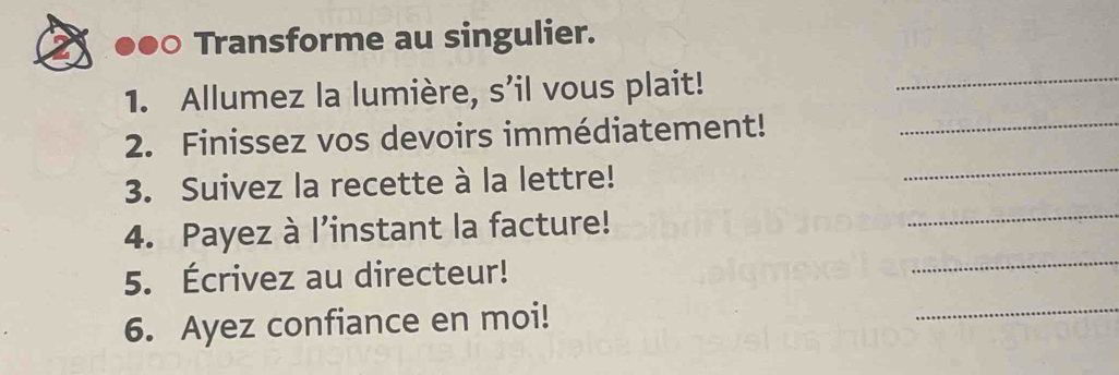 ●●○ Transforme au singulier. 
1. Allumez la lumière, s’il vous plait! 
_ 
_ 
2. Finissez vos devoirs immédiatement!_ 
_ 
3. Suivez la recette à la lettre! 
_ 
4. Payez à l’instant la facture! 
_ 
5. Écrivez au directeur! 
6. Ayez confiance en moi!