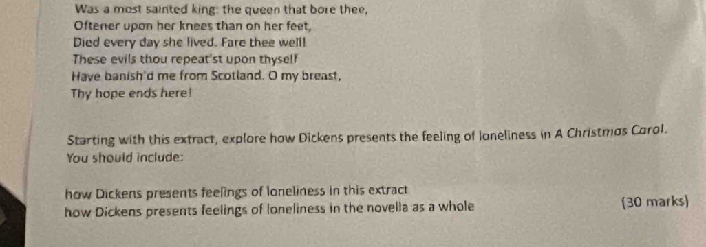 Was a most sainted king: the queen that bore thee, 
Oftener upon her knees than on her feet, 
Died every day she lived. Fare thee well! 
These evils thou repeat'st upon thyself 
Have banish'd me from Scotland. O my breast, 
Thy hope ends here! 
Starting with this extract, explore how Dickens presents the feeling of loneliness in A Christmos Carol. 
You should include: 
how Dickens presents feelings of Ioneliness in this extract 
how Dickens presents feelings of loneliness in the novella as a whole (30 marks)