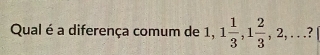 Qual é a diferença comum de 1, 1 1/3 , 1 2/3 , 2,...?