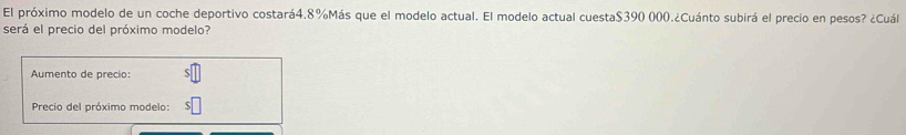 El próximo modelo de un coche deportivo costará4. 8% Más que el modelo actual. El modelo actual cuesta $390 000.¿Cuánto subirá el precio en pesos? ¿Cuál 
será el precio del próximo modelo? 
Aumento de precio: 
Precio del próximo modelo: