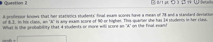 □ 0/1 pt つ 3 19 Details 
A professor knows that her statistics students' final exam scores have a mean of 78 and a standard deviation 
of 8.2. In his class, an 'A'' is any exam score of 90 or higher. This quarter she has 24 students in her class. 
What is the probability that 4 students or more will score an 'A' on the final exam?
nrob=□