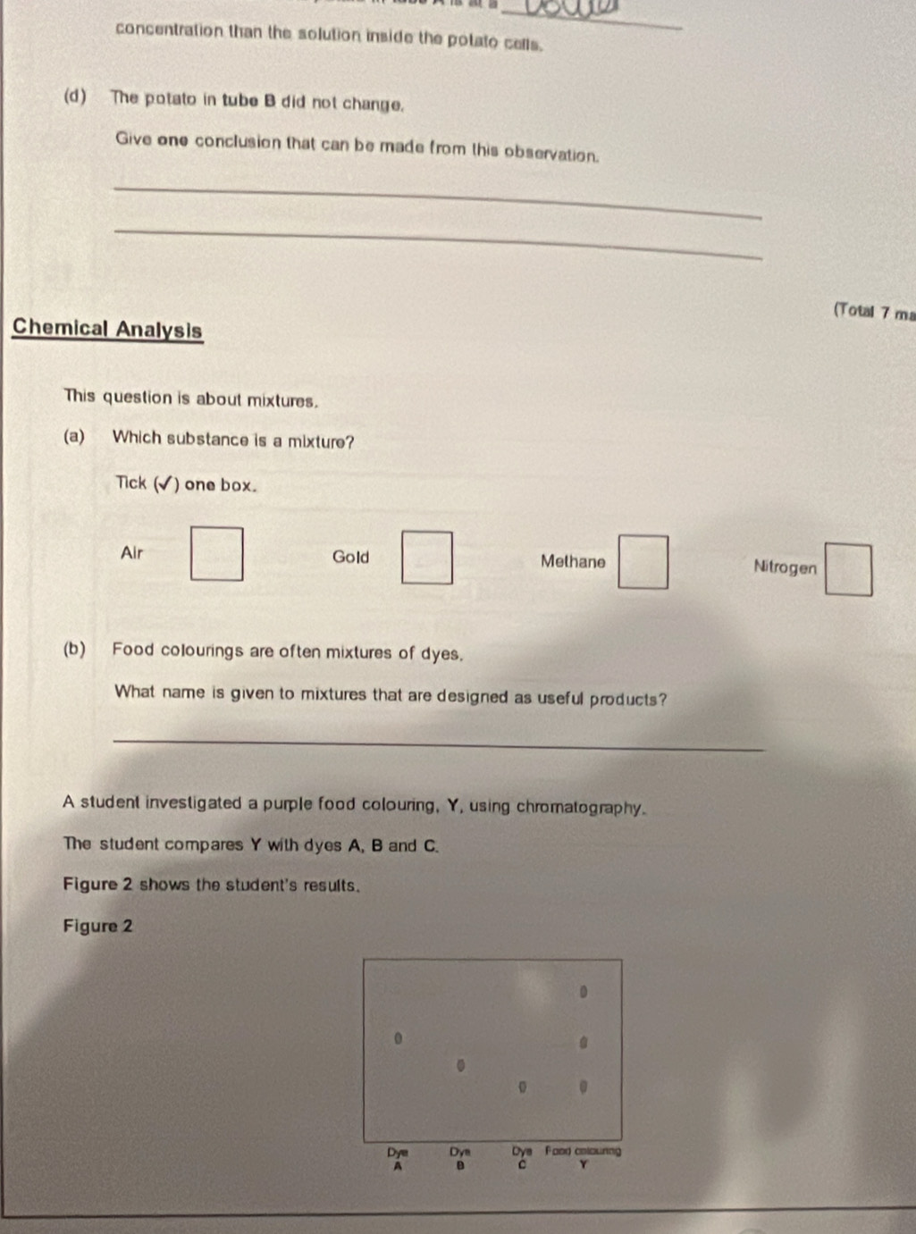 concentration than the solution inside the potato cells.
(d) The potato in tube B did not change.
Give one conclusion that can be made from this observation.
_
_
(Total 7 ma
Chemical Analysis
This question is about mixtures.
(a) Which substance is a mixture?
Tick (√) one box.
Air Gold □ Methane □ Nitrogen □ 
(b) Food colourings are often mixtures of dyes.
What name is given to mixtures that are designed as useful products?
_
A student investigated a purple food colouring, Y, using chromatography.
The student compares Y with dyes A, B and C.
Figure 2 shows the student's results.
Figure 2
0
.
.
。 。
Dy Dya ' ' 
A
Y