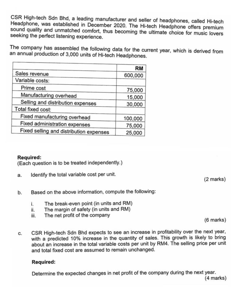 CSR High-tech Sdn Bhd, a leading manufacturer and seller of headphones, called Hi-tech 
Headphone, was established in December 2020. The Hi-tech Headphone offers premium 
sound quality and unmatched comfort, thus becoming the ultimate choice for music lovers 
seeking the perfect listening experience. 
The company has assembled the following data for the current year, which is derived from 
an annual production of 3,000 units of Hi-tech Headphones. 
Required: 
(Each question is to be treated independently.) 
a. Identify the total variable cost per unit. 
(2 marks) 
b. Based on the above information, compute the following: 
i. The break-even point (in units and RM) 
ii. The margin of safety (in units and RM) 
iii. The net profit of the company 
(6 marks) 
c. CSR High-tech Sdn Bhd expects to see an increase in profitability over the next year, 
with a predicted 10% increase in the quantity of sales. This growth is likely to bring 
about an increase in the total variable costs per unit by RM4. The selling price per unit 
and total fixed cost are assumed to remain unchanged. 
Required: 
Determine the expected changes in net profit of the company during the next year. 
(4 marks)