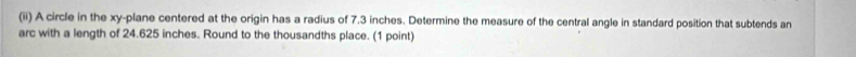 (ii) A circle in the xy -plane centered at the origin has a radius of 7.3 inches. Determine the measure of the central angle in standard position that subtends an 
arc with a length of 24.625 inches. Round to the thousandths place. (1 point)