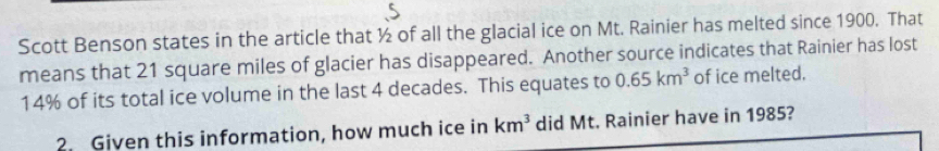 Scott Benson states in the article that ½ of all the glacial ice on Mt. Rainier has melted since 1900. That 
means that 21 square miles of glacier has disappeared. Another source indicates that Rainier has lost
14% of its total ice volume in the last 4 decades. This equates to 0.65km^3 of ice melted. 
2. Given this information, how much ice in km^3 did Mt. Rainier have in 1985?