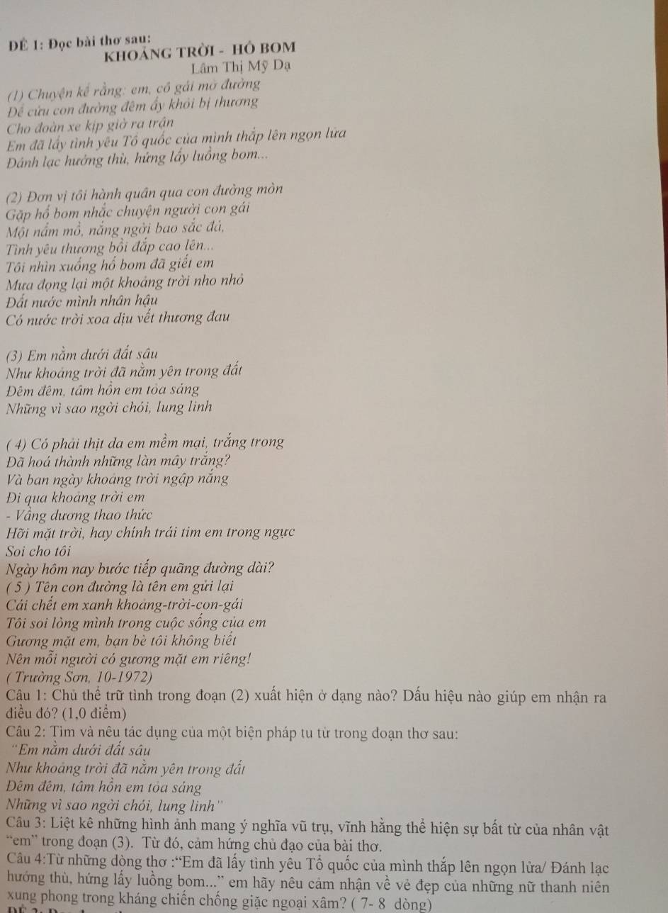 Đ 1: Đọc bài thơ sau:
KHOảNG TRờI - HÔ BOM
Lâm Thị Mỹ Dạ
1) Chuyện kế rằng: em, có gái mở đường
Để cứu con đường đêm ấy khỏi bị thương
Cho đoàn xe kịp giờ ra trận
Em đã lấy tình yêu Tổ quốc của mình thắp lên ngọn lữa
Dánh lạc hướng thù, hứng lấy luồng bom...
(2) Đơn vị tôi hành quân qua con đường mòn
Gặp hổ bom nhắc chuyện người con gái
Một nắm mồ, nắng ngởi bao sắc đá,
Tình yêu thương bồi đắp cao lên...
Tôi nhìn xuống hổ bom đã giết em
Mưa đọng lại một khoảng trời nho nhỏ
Đất nước mình nhân hậu
Có nước trời xoa dịu vết thương đau
(3) Em nằm dưới đất sâu
Như khoảng trời đã nằm yên trong đất
Đêm đêm, tâm hồn em tỏa sảng
Những vì sao ngời chói, lung linh
( 4) Có phải thịt da em mềm mại, trắng trong
Đã hoá thành những làn mây trắng?
Và ban ngày khoáng trời ngập năng
Đi qua khoảng trời em
- Vầng dương thao thức
Hỡi mặt trời, hay chính trái tim em trong ngực
Soi cho tôi
Ngày hôm nay bước tiếp quãng đường dài?
( 5 ) Tên con đường là tên em gửi lại
Cái chết em xanh khoang-trời-con-gái
Tôi soi lòng mình trong cuộc sống của em
Gương mặt em, bạn bè tôi không biết
Nên mỗi người có gương mặt em riêng!
( Trường Sơn, 10-1972)
Câu 1: Chủ thể trữ tình trong đoạn (2) xuất hiện ở dạng nào? Dấu hiệu nào giúp em nhận ra
điều đó? (1,0 điểm)
Câu 2: Tìm và nêu tác dụng của một biện pháp tu từ trong đoạn thơ sau:
''Em nằm dưới đất sâu
Như khoảng trời đã nằm yên trong đất
Đêm đêm, tâm hồn em tỏa sáng
Nững vì sao ngời chói, lung linh ''
Câu 3: Liệt kê những hình ảnh mang ý nghĩa vũ trụ, vĩnh hằng thể hiện sự bất từ của nhân vật
'em' trong đoạn (3). Từ đó, cảm hứng chủ đạo của bài thơ.
Câu 4:Từ những dòng thơ :“Em đã lấy tình yêu Tổ quốc của mình thắp lên ngọn lửa/ Đánh lạc
hướng thù, hứng lấy luồng bom...'' em hãy nêu cảm nhận về vẻ đẹp của những nữ thanh niên
xung phong trong kháng chiến chống giặc ngoại xâm? ( 7- 8 dòng)