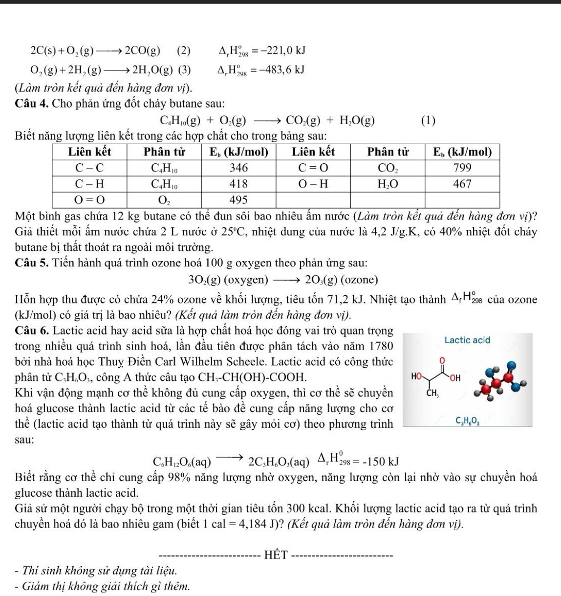 2C(s)+O_2(g)to 2CO(g) (2) △ _rH_(298)°=-221,0kJ
O_2(g)+2H_2(g)to 2H_2O(g) (3) △ _rH_(298)°=-483,6kJ
(Làm tròn kết quả đến hàng đơn vị).
Câu 4. Cho phản ứng đốt cháy butane sau:
C H_10(g)+O_2(g)to CO_2(g)+H_2O(g) (1)
Biết năng lượng liên kết trong các hợp chất cho trong bảng sau:
Một bình gas chứa 12 kg butane có thể đun sôi bao nhiêu ấm nước (Làm tròn kết quả đến hàng đơn vị)?
Giả thiết mỗi ấm nước chứa 2 L nước ở 25°C , nhiệt dung của nước là 4,2 J/g.K, có 40% nhiệt đốt cháy
butane bị thất thoát ra ngoài môi trường.
Câu 5. Tiến hành quá trình ozone hoá 100 g oxygen theo phản ứng sau:
3O₂(g) (oxygen) —→ 2O₃(g) (ozone)
Hỗn hợp thu được có chứa 24% ozone về khối lượng, tiêu tốn 71,2 kJ. Nhiệt tạo thành △ _fH_(298)° của ozone
(kJ/mol) có giá trị là bao nhiêu? (Kết quả làm tròn đến hàng đơn vị).
Câu 6. Lactic acid hay acid sữa là hợp chất hoá học đóng vai trò quan trọng
trong nhiều quá trình sinh hoá, lần đầu tiên được phân tách vào năm 1780
bởi nhà hoá học Thuỵ Điền Carl Wilhelm Scheele. Lactic acid có công thức
phân tử C_3H_6O_3, , công A thức câu tạo CH₃-CH(OH)-COOH. 
Khi vận động mạnh cơ thể không đủ cung cấp oxygen, thì cơ thể sẽ chuyền
hoá glucose thành lactic acid từ các tế bào đề cung cấp năng lượng cho cơ
thể (lactic acid tạo thành từ quá trình này sẽ gây mỏi cơ) theo phương trình
sau:
C_6H_12O_6(aq)to 2C_3H_6O_3(aq)△ _rH_(298)^0=-150kJ
Biết rằng cơ thể chỉ cung cấp 98% năng lượng nhờ oxygen, năng lượng còn lại nhờ vào sự chuyền hoá
glucose thành lactic acid.
Giả sử một người chạy bộ trong một thời gian tiêu tốn 300 kcal. Khối lượng lactic acid tạo ra từ quá trình
chuyền hoá đó là bao nhiêu gam (biết 1cal=4,184J) ? (Kết quả làm tròn đến hàng đơn vị).
_HÉT_
-  Thí sinh không sử dụng tài liệu.
- Giám thị không giải thích gì thêm.