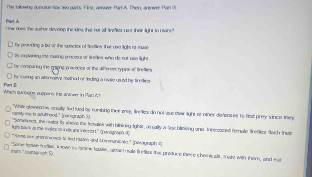 The following question has two parts. First, answer Part A. Then, answer Part B
Part A
How does the author develop the idea that not all fireflies use their light to mate?
by providing a list of the species of fireflies that use light to mate
by explaining the mating process of fireflies who do not use light
by comparing the nniting practices of the different types of fireflies
by stating an alternative method of finding a mate used by fireflies
Part B
Which quotation supports the answer in PartA?
"While glowworms usually find food by numbing their prey, fireflies do not use their light or other defenses to find prey since they
rarely eat in adulthood." (paragraph 3)
"Sometimes, the males fly above the females with blinking lights, usually a fast blinking one. Interested female fireflies flash their
light back at the males to indicate interest." (paragraph 4)
“Some use pheromones to find mates and communicate.” (paragraph 4)
"Some female fireflies, known as femme fatales, attract male fireflies that produce these chemicals, mate with them, and eat
them." (paragraph 5)