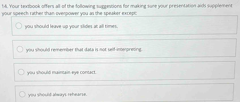 Your textbook offers all of the following suggestions for making sure your presentation aids supplement
your speech rather than overpower you as the speaker except:
you should leave up your slides at all times.
you should remember that data is not self-interpreting.
you should maintain eye contact.
you should always rehearse.