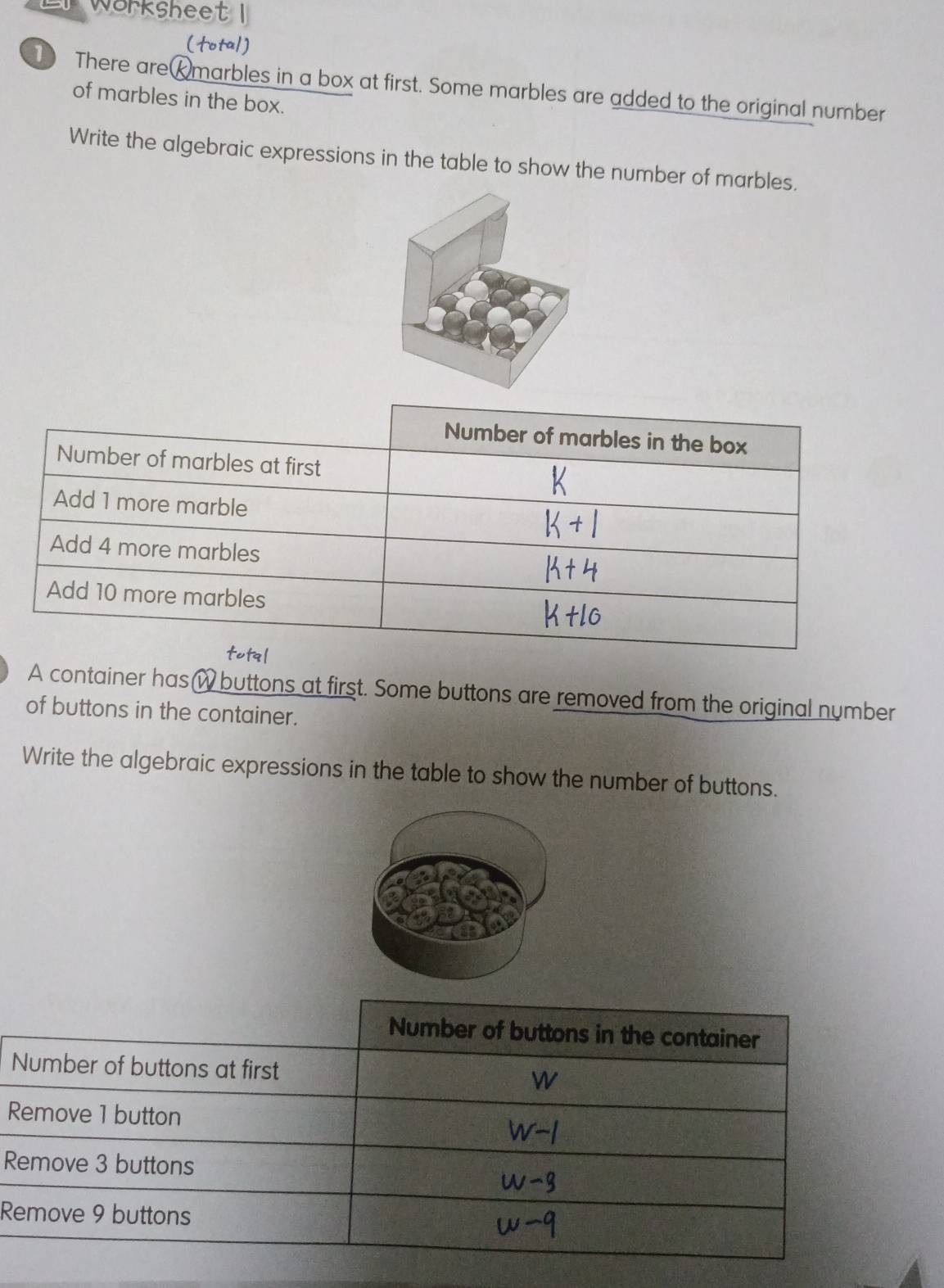 Workshee 
There areKmarbles in a box at first. Some marbles are added to the original number 
of marbles in the box. 
Write the algebraic expressions in the table to show the number of marbles. 
A container has w buttons at first. Some buttons are removed from the original number 
of buttons in the container. 
Write the algebraic expressions in the table to show the number of buttons. 
R 
R 
R