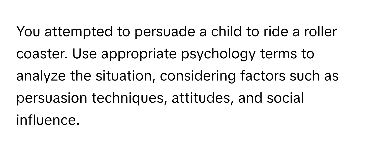 You attempted to persuade a child to ride a roller coaster. Use appropriate psychology terms to analyze the situation, considering factors such as persuasion techniques, attitudes, and social influence.