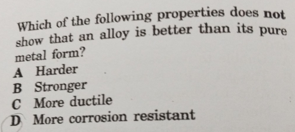 Which of the following properties does not
show that an alloy is better than its pure .
metal form?
A Harder
B Stronger
C More ductile
D More corrosion resistant