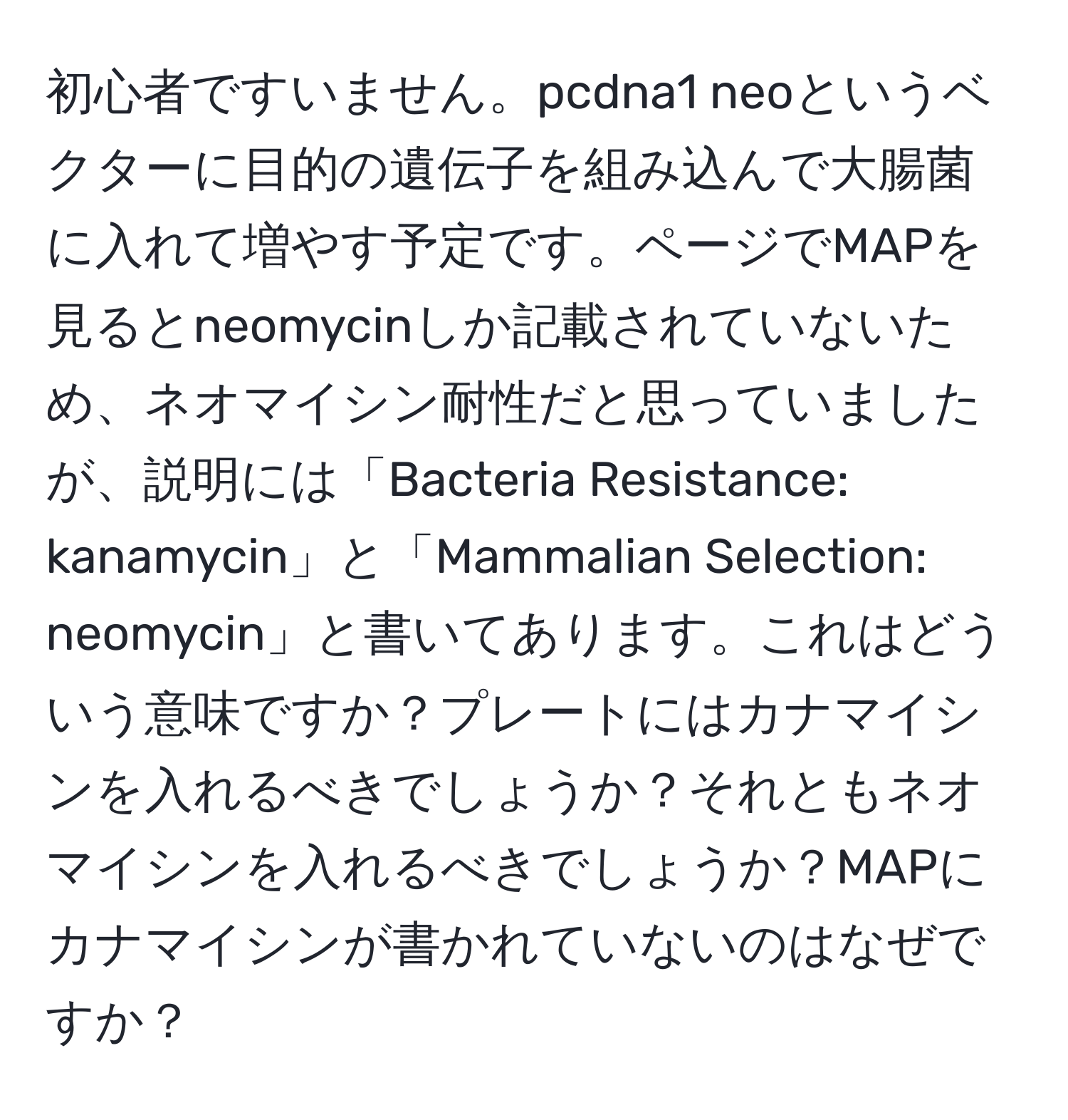 初心者ですいません。pcdna1 neoというベクターに目的の遺伝子を組み込んで大腸菌に入れて増やす予定です。ページでMAPを見るとneomycinしか記載されていないため、ネオマイシン耐性だと思っていましたが、説明には「Bacteria Resistance: kanamycin」と「Mammalian Selection: neomycin」と書いてあります。これはどういう意味ですか？プレートにはカナマイシンを入れるべきでしょうか？それともネオマイシンを入れるべきでしょうか？MAPにカナマイシンが書かれていないのはなぜですか？