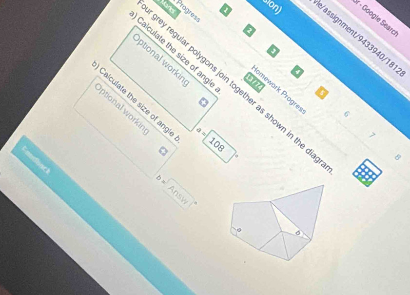 Progress 
r - Google Searc 
Sion) e/assignment/9433940/181 
- 
Calculate the size of angle 
Optional workin 
1 
13 / 74 
ey regular polygons join together as shown in the d 
Jomework Prögre 
Calculate the size of ang! 
ptional workin 
。
a=108
~ 
8 
back 
b=Answ