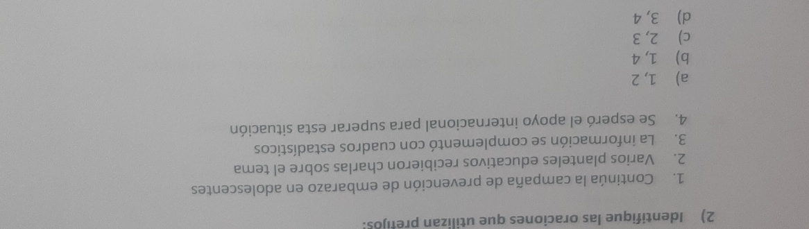 Identifique las oraciones que utilizan prefijos:
1. Continúa la campaña de prevención de embarazo en adolescentes
2. Varios planteles educativos recibieron charlas sobre el tema
3. La información se complementó con cuadros estadísticos
4. Se esperó el apoyo internacional para superar esta situación
a) 1, 2
b) 1, 4
c) 2, 3
d) 3, 4