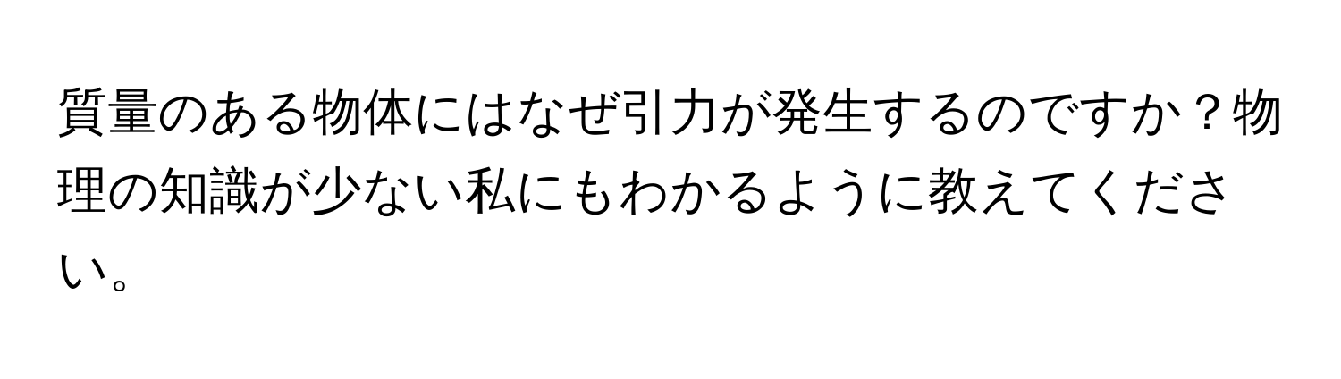 質量のある物体にはなぜ引力が発生するのですか？物理の知識が少ない私にもわかるように教えてください。